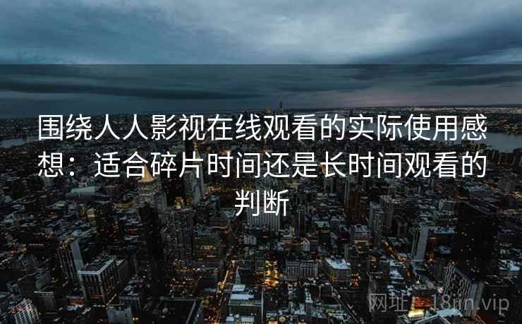 围绕人人影视在线观看的实际使用感想:适合碎片时间还是长时间观看的判断 围绕人人影视在线观看的实际使用感想:适合碎片时间还是长时间观看的判断